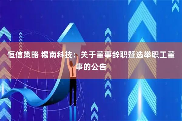恒信策略 锡南科技：关于董事辞职暨选举职工董事的公告