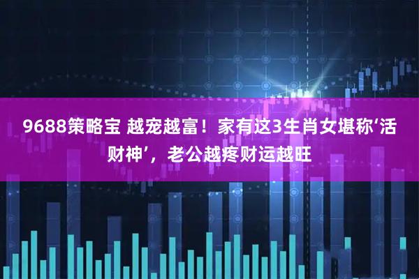9688策略宝 越宠越富！家有这3生肖女堪称‘活财神’，老公越疼财运越旺