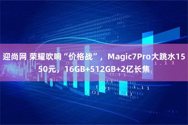 迎尚网 荣耀吹响“价格战”，Magic7Pro大跳水1550元，16GB+512GB+2亿长焦