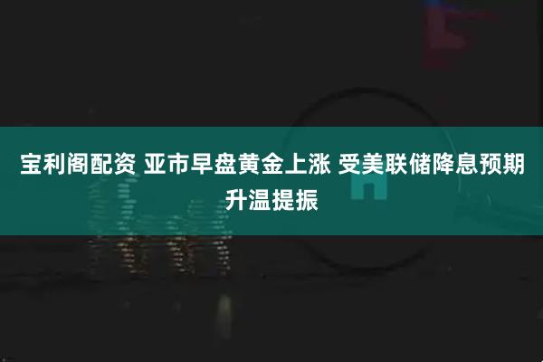 宝利阁配资 亚市早盘黄金上涨 受美联储降息预期升温提振