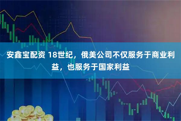 安鑫宝配资 18世纪，俄美公司不仅服务于商业利益，也服务于国家利益