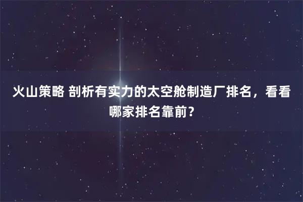 火山策略 剖析有实力的太空舱制造厂排名，看看哪家排名靠前？