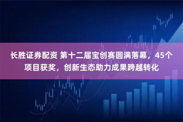 长胜证券配资 第十二届宝创赛圆满落幕，45个项目获奖，创新生态助力成果跨越转化