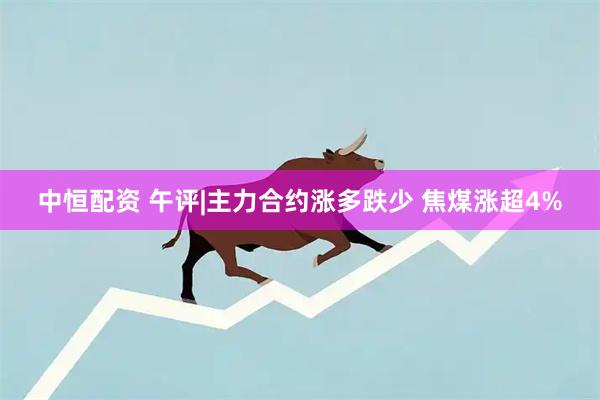 中恒配资 午评|主力合约涨多跌少 焦煤涨超4%