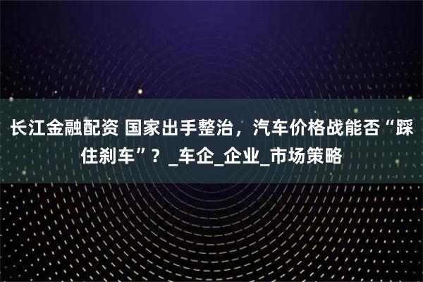 长江金融配资 国家出手整治，汽车价格战能否“踩住刹车”？_车企_企业_市场策略