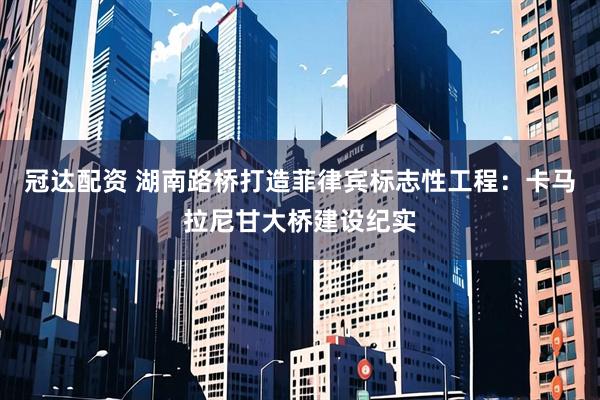 冠达配资 湖南路桥打造菲律宾标志性工程：卡马拉尼甘大桥建设纪实